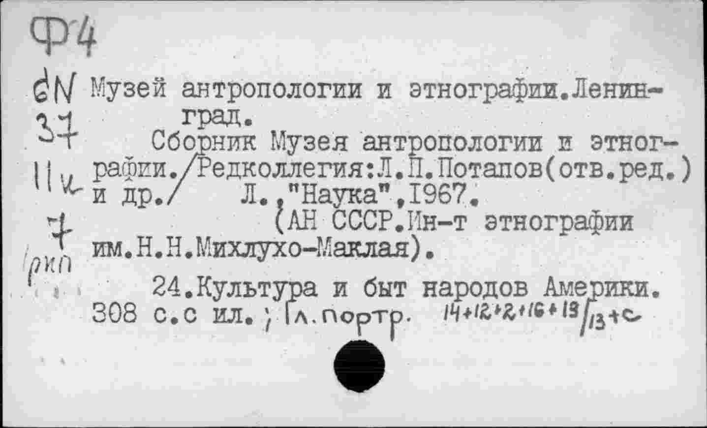 ﻿Ф'4
đh/ Музей антропологии и этнографии.Ленин-
^4
11^
град.
Сборник Музея антропологии и этнографии ./Редколлегия:Л.Л.Потапов(отв.ред.) и др./ Л.."Наука”,1967.
(АН СССР.Ин-т этнографии им. Н. Н.Михлухо-Маклая).
24.Культура и быт народов Америки. 308 с.с ил. } Гл.порто.